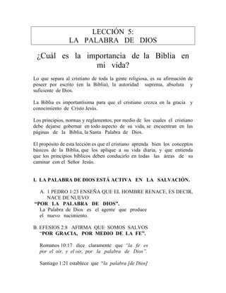 LECCIÓN 5:
LA PALABRA DE DIOS
¿Cuál es la importancia de la Biblia en
mi vida?
Lo que separa al cristiano de toda la gente religiosa, es su afirmación de
poseer por escrito (en la Biblia), la autoridad suprema, absoluta y
suficiente de Dios.
La Biblia es importantísima para que el cristiano crezca en la gracia y
conocimiento de Cristo Jesús.
Los principios, normas y reglamentos, por medio de los cuales el cristiano
debe dejarse gobernar en todo aspecto de su vida, se encuentran en las
páginas de la Biblia, la Santa Palabra de Dios.
El propósito de esta lección es que el cristiano aprenda bien los conceptos
básicos de la Biblia, que los aplique a su vida diaria, y que entienda
que los principios bíblicos deben conducirlo en todas las áreas de su
caminar con el Señor Jesús.
I. LA PALABRA DE DIOS ESTÁ ACTIVA EN LA SALVACIÓN.
A. 1 PEDRO 1:23 ENSEÑA QUE EL HOMBRE RENACE, ES DECIR,
NACE DE NUEVO
“POR LA PALABRA DE DIOS”.
La Palabra de Dios es el agente que produce
el nuevo nacimiento.
B. EFESIOS 2:8 AFIRMA QUE SOMOS SALVOS
“POR GRACIA, POR MEDIO DE LA FE”.
Romanos 10:17 dice claramente que “la fe es
por el oir, y el oir, por la palabra de Dios”.
Santiago 1:21 establece que “la palabra [de Dios]
 