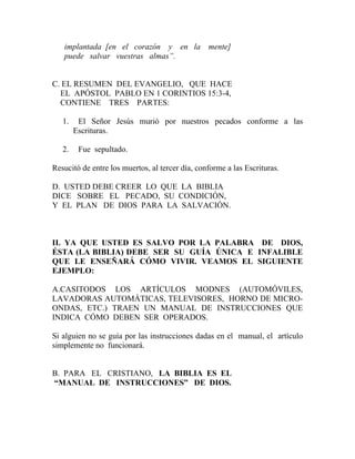 implantada [en el corazón y en la mente]
puede salvar vuestras almas”.
C. EL RESUMEN DEL EVANGELIO, QUE HACE
EL APÓSTOL PABLO EN 1 CORINTIOS 15:3-4,
CONTIENE TRES PARTES:
1. El Señor Jesús murió por nuestros pecados conforme a las
Escrituras.
2. Fue sepultado.
Resucitó de entre los muertos, al tercer día, conforme a las Escrituras.
D. USTED DEBE CREER LO QUE LA BIBLIA
DICE SOBRE EL PECADO, SU CONDICIÓN,
Y EL PLAN DE DIOS PARA LA SALVACIÓN.
II. YA QUE USTED ES SALVO POR LA PALABRA DE DIOS,
ÉSTA (LA BIBLIA) DEBE SER SU GUÍA ÚNICA E INFALIBLE
QUE LE ENSEÑARÁ CÓMO VIVIR. VEAMOS EL SIGUIENTE
EJEMPLO:
A.CASITODOS LOS ARTÍCULOS MODNES (AUTOMÓVILES,
LAVADORAS AUTOMÁTICAS, TELEVISORES, HORNO DE MICRO-
ONDAS, ETC.) TRAEN UN MANUAL DE INSTRUCCIONES QUE
INDICA CÓMO DEBEN SER OPERADOS.
Si alguien no se guía por las instrucciones dadas en el manual, el artículo
simplemente no funcionará.
B. PARA EL CRISTIANO, LA BIBLIA ES EL
“MANUAL DE INSTRUCCIONES” DE DIOS.
 