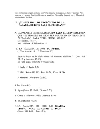 Dios no llama a ningún cristiano a servirle sin darle instrucciones claras y exactas. Pero
para que el creyente funcione bien en su servicio a Dios, debe basarse en el Manual de
Instrucciones de Dios.
III. ¿CUÁLES SON LOS PROPÓSITOS DE LA
PALABRA DE DIOS PARA EL CRISTIANO?
A. LA PALABRA DE DIOS LO EQUIPA PARA EL SERVICIO, PARA
QUE “EL HOMBRE DE DIOS SEA PERFECTO, ENTERAMENTE
PREPARADO PARA TODA BUENA OBRA”.
(2 Timoteo 3:16-17).
Vea también Efesios 6:10-18.
B. LA PALABRA DE DIOS LO NUTRE.
(1 Timoteo 4:6, 13; 2 Timoteo 4:13).
Esto se ilustra en la Biblia como “el alimento espiritual.” (Vea Job
23:12 y Jeremías 15:16).
Es una dieta completa y balanceada:
1. Leche (1 Pedro 2:2).
2. Miel (Salmo 119:103, Prov 16:24, 1Sam 14:29).
3. Manzana (Proverbios 25:11).
4. Pan (Lucas 4:4).
3. Agua (Isaías 55:10-11, Efesios 5:26).
6. Carne o alimento sólido (Hebreos 5:14).
4. Trigo (Salmo 78:24).
C. LA PALABRA DE DIOS LO GUARDA
LIMPIO PARA AGRADAR A DIOS.
(Salmo 119:9-11, Juan 15:3).
 