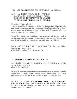 IV. ¿ES COMPLETAMENTE CONFIABLE LA BIBLIA?
A. EN LA BIBLIA TENEMOS LA PALABRA
ESCRITA DE DIOS, SIN NINGÚN ERROR.
POR ESO ES TOTALMENTE CONFIABLE
Y ES LA MÁS SEGURA EN EL MUNDO.
El apóstol Pedro afirmó:
“Tenemos también la palabra profética [la Biblia] MÁS SEGURA, a la
cual hacéis bien en estar atentos como a una antorcha que alumbra en lugar
oscuro, hasta que el día esclarezca y el lucero de la mañana salga en
vuestros corazones” (2 Pedro 1:19).
Todas “las experiencias”, emociones y pensamientos del hombre, deben
ser juzgadas por un estándar INFALIBLE, y que sea MAYOR que toda
experiencia, emoción y pensamiento, es decir, por LA BIBLIA.
B. INCLUSIVE, EL UNIVERSO FUE CREADO POR LA PALABRA
HABLADA POR DIOS.
(Génesis 1:3, Salmo 33:6, Hebreos 11:3).
V. ¿CÓMO APRENDO DE LA BIBLIA?
A. EL ESPÍRITU SANTO DE DIOS SIEMPRE LE GUIARÁ A USTED
A TODA LA VERDAD.
(Juan 14:26, 16:13-15).
Dios puede utilizar otros instrumentos para auxiliarle en su aprendizaje de la
Biblia (por ejemplo: libros, audio-casetes, predicadores, etc.) pero
principalmente, la verdad se la revelará a usted el Espíritu Santo.
B. LA BIBLIA SE APRENDE AL COMPARAR LA ESCRITURA
CON LA ESCRITURA. USTED CONFÍE EN EL ESPÍRITU DE DIOS
PARA QUE ÉL LE ENSEÑE, EN VEZ DE CONFIAR EN SU PROPIA
INTELIGENCIA NATURAL.
 