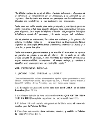 “La Biblia contiene la mente de Dios, el estado del hombre, el camino de
la salvación, la condenación de los pecadores, y la felicidad de los
creyentes. Sus doctrinas son santas, sus preceptos son determinantes, sus
historias son verdaderas, y sus decisiones son inmutables.
Leala para ser sabio, créala para estar protegido, y practíquela para ser
santo. Contiene la luz para guiarlo, alimento para sustentarlo, y consuelo
para alegrarlo. Es el mapa del viajero, el bastón del peregrino, la brújula
del piloto, la espada del guerrero, y la carta magna del cristiano.
Ahí el paraíso es restaurado, los cielos son abiertos, y las puertas del
infierno reveladas. Cristo es su gran tema, su diseño nuestro bien, y
la gloria de Dios su fin. Debe llenar la memoria, controlar la mente y el
corazón, y guiar los pies.
Léela atentamente, frecuentemente, y en oración. Es una mina de riqueza,
un paraíso de gloria, y un río de placer. Te es dada en la vida,
te será abierta en el juicio, y será recordada por siempre. Involucra la
mayor responsabilidad, recompensa el mayor trabajo, y condena a
aquellos que menosprecian su contenido santo.”
VIII. PREGUNTAS BÁSICAS.
A. ¿DÓNDE DEBO EMPEZAR A LEERLA?
Como recién convertido, enfócate primerament en aquellos lugares que tratan de tu nueva
relación con tu Padre Celestial. El Evangelio de Juan, la Primera Epístola de Juan, el
Salmo 119 y el libro de los Proverbios son muy buenos para empezar.
1. El Evangelio de Juan está escrito para que usted CREA en el Señor
Jesucristo (Juan 20:31).
2. La Primera Epístola de Juan se ha escrito PARA QUE USTED SEPA
QUE YA TIENE completa seguridad de salvación (1 Juan 5:13).
3. El Salmo 119 es el capítulo más grande de la Biblia sobre el amor del
hombre por la Palabra de Dios.
4. Proverbios nos enseña cómo entender, conocer, y recibir la Palabra
de Dios (Proverbios 1:1-4).
 