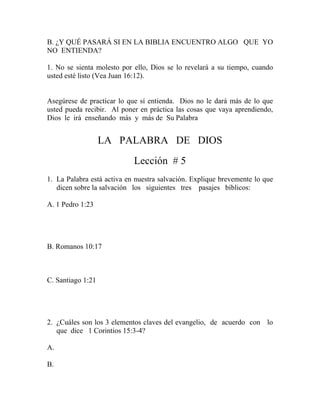 B. ¿Y QUÉ PASARÁ SI EN LA BIBLIA ENCUENTRO ALGO QUE YO
NO ENTIENDA?
1. No se sienta molesto por ello, Dios se lo revelará a su tiempo, cuando
usted esté listo (Vea Juan 16:12).
Asegúrese de practicar lo que sí entienda. Dios no le dará más de lo que
usted pueda recibir. Al poner en práctica las cosas que vaya aprendiendo,
Dios le irá enseñando más y más de Su Palabra
LA PALABRA DE DIOS
Lección # 5
1. La Palabra está activa en nuestra salvación. Explique brevemente lo que
dicen sobre la salvación los siguientes tres pasajes bíblicos:
A. 1 Pedro 1:23
B. Romanos 10:17
C. Santiago 1:21
2. ¿Cuáles son los 3 elementos claves del evangelio, de acuerdo con lo
que dice 1 Corintios 15:3-4?
A.
B.
 
