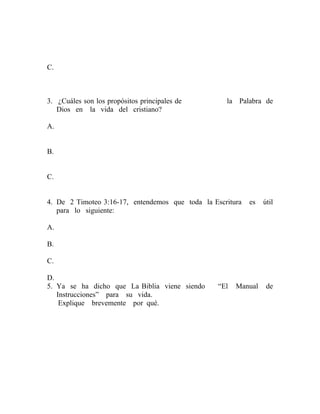C.
3. ¿Cuáles son los propósitos principales de la Palabra de
Dios en la vida del cristiano?
A.
B.
C.
4. De 2 Timoteo 3:16-17, entendemos que toda la Escritura es útil
para lo siguiente:
A.
B.
C.
D.
5. Ya se ha dicho que La Biblia viene siendo “El Manual de
Instrucciones” para su vida.
Explique brevemente por qué.
 