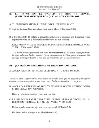 EL DISCIPULADO BÍBLICO
Lección 1: “La Salvación”
__________________________________________________________________________________
4
II. EL ESTAR EN LA FAMILIA DE DIOS TE SEPARA
(ESPIRITUALMENTE) DE LOS QUE NO SON CRISTIANOS.
A. TU CUERPO ES AHORA EL TEMPLO DEL ESPIRITU SANTO.
El Espíritu Santo de Dios vive ahora dentro de ti. (Lea 1ª Corintios 6:19).
B. 2 Corintios 6:14-18 ordena al creyente a establecer y mantener una diferencia y una
separación entre él y los incrédulos (los que no son salvos).
ESTA NUEVA VIDA SE ENCUENTRA PERFECTAMENTE RESUMIDA PARA
TI EN 2ª Corintios 5:17-18:
“De modo que si alguno está en Cristo, nueva criatura es; las cosas viejas pasaron;
he aquí todas son hechas nuevas. Y todo esto proviene de Dios, quien nos reconcilió
consigo mismo por Cristo, y nos dio el ministerio de la reconciliación”.
III. ¿EN QUÉ CONSISTE AHORA MI RELACION CON DIOS?
A. AHORA DIOS ES TU PADRE CELESTIAL Y TU ERES SU HIJO.
1Juan 2:1 dice: “Hijitos míos, estas cosas os escribo para que no pequéis; y si alguno
hubiere pecado, abogado tenemos para con el Padre, a Jesucristo el justo.
B. AHORA QUE ERES SALVO, DIOS YA NO SE RELACIONA CONTIGO COMO
SI TÚ FUERAS UN PECADOR.
Dios se relaciona contigo como con un hijo.
C. LA RELACION ENTRE DIOS Y TÚ, PUEDES VERLA (9 VECES) EN LA
RELACION TERRENAL ENTRE UN PADRE Y SU HIJO:
1. Un buen padre ama a su hijo y se preocupa por él. (1ª Pedro 5:7).
2. Un buen padre protege a su hijo (Mateo 18:6).
 