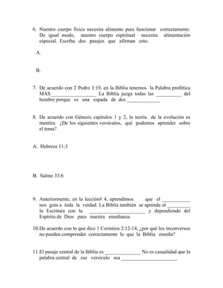 6. Nuestro cuerpo físico necesita alimento para funcionar correctamente.
De igual modo, nuestro cuerpo espiritual necesita alimentación
especial. Escriba dos pasajes que afirman esto.
A.
B.
7. De acuerdo con 2 Pedro 1:19, en la Biblia tenemos la Palabra profética
MÁS__________________ La Biblia juzga todas las __________ del
hombre porque es una espada de dos _____________
8. De acuerdo con Génesis capítulos 1 y 2, la teoría de la evolución es
mentira. ¿De los siguientes versículos, qué podemos aprender sobre
el tema?
A. Hebreos 11:3
B. Salmo 33:6
9. Anteriormente, en la lección# 4, aprendimos que el ___________
nos guía a toda la verdad. La Biblia también se aprende al _________
la Escritura con la ______________________ y dependiendo del
Espíritu de Dios para nuestra enseñanza.
10.De acuerdo con lo que dice 1 Corintios 2:12-14, ¿por qué los inconversos
no pueden comprender correctamente lo que la Biblia enseña?
11.El pasaje central de la Biblia es ______________ No es casualidad que la
palabra central de ese versículo sea ______________________
 