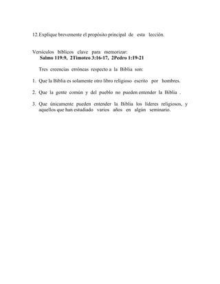 12.Explique brevemente el propósito principal de esta lección.
Versículos bíblicos clave para memorizar:
Salmo 119:9, 2Timoteo 3:16-17, 2Pedro 1:19-21
Tres creencias erróneas respecto a la Biblia son:
1. Que la Biblia es solamente otro libro religioso escrito por hombres.
2. Que la gente común y del pueblo no pueden entender la Biblia .
3. Que únicamente pueden entender la Biblia los líderes religiosos, y
aquellos que han estudiado varios años en algún seminario.
 