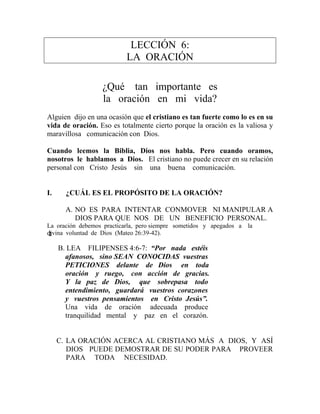LECCIÓN 6:
LA ORACIÓN
¿Qué tan importante es
la oración en mi vida?
Alguien dijo en una ocasión que el cristiano es tan fuerte como lo es en su
vida de oración. Eso es totalmente cierto porque la oración es la valiosa y
maravillosa comunicación con Dios.
Cuando leemos la Biblia, Dios nos habla. Pero cuando oramos,
nosotros le hablamos a Dios. El cristiano no puede crecer en su relación
personal con Cristo Jesús sin una buena comunicación.
I. ¿CUÁL ES EL PROPÓSITO DE LA ORACIÓN?
A. NO ES PARA INTENTAR CONMOVER NI MANIPULAR A
DIOS PARA QUE NOS DE UN BENEFICIO PERSONAL.
La oración debemos practicarla, pero siempre sometidos y apegados a la
divina voluntad de Dios (Mateo 26:39-42).
B. LEA FILIPENSES 4:6-7: “Por nada estéis
afanosos, sino SEAN CONOCIDAS vuestras
PETICIONES delante de Dios en toda
oración y ruego, con acción de gracias.
Y la paz de Dios, que sobrepasa todo
entendimiento, guardará vuestros corazones
y vuestros pensamientos en Cristo Jesús”.
Una vida de oración adecuada produce
tranquilidad mental y paz en el corazón.
C. LA ORACIÓN ACERCA AL CRISTIANO MÁS A DIOS, Y ASÍ
DIOS PUEDE DEMOSTRAR DE SU PODER PARA PROVEER
PARA TODA NECESIDAD.
2
 