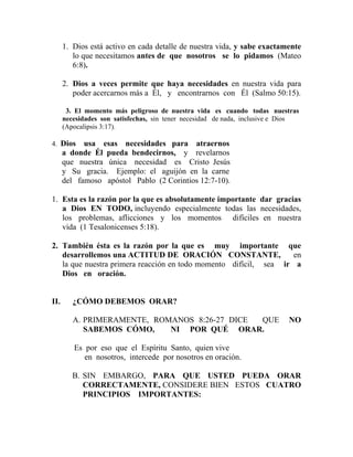 1. Dios está activo en cada detalle de nuestra vida, y sabe exactamente
lo que necesitamos antes de que nosotros se lo pidamos (Mateo
6:8).
2. Dios a veces permite que haya necesidades en nuestra vida para
poder acercarnos más a Él, y encontrarnos con Él (Salmo 50:15).
3. El momento más peligroso de nuestra vida es cuando todas nuestras
necesidades son satisfechas, sin tener necesidad de nada, inclusive e Dios
(Apocalipsis 3:17).
4. Dios usa esas necesidades para atraernos
a donde Él pueda bendecirnos, y revelarnos
que nuestra única necesidad es Cristo Jesús
y Su gracia. Ejemplo: el aguijón en la carne
del famoso apóstol Pablo (2 Corintios 12:7-10).
1. Esta es la razón por la que es absolutamente importante dar gracias
a Dios EN TODO, incluyendo especialmente todas las necesidades,
los problemas, aflicciones y los momentos difíciles en nuestra
vida (1 Tesalonicenses 5:18).
2. También ésta es la razón por la que es muy importante que
desarrollemos una ACTITUD DE ORACIÓN CONSTANTE, en
la que nuestra primera reacción en todo momento difícil, sea ir a
Dios en oración.
II. ¿CÓMO DEBEMOS ORAR?
A. PRIMERAMENTE, ROMANOS 8:26-27 DICE QUE NO
SABEMOS CÓMO, NI POR QUÉ ORAR.
Es por eso que el Espíritu Santo, quien vive
en nosotros, intercede por nosotros en oración.
B. SIN EMBARGO, PARA QUE USTED PUEDA ORAR
CORRECTAMENTE, CONSIDERE BIEN ESTOS CUATRO
PRINCIPIOS IMPORTANTES:
 