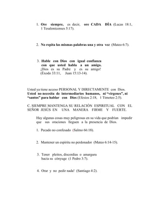 1. Ore siempre, es decir, ore CADA DÍA (Lucas 18:1,
1 Tesalonicenses 5:17).
2. No repita las mismas palabras una y otra vez (Mateo 6:7).
3. Hable con Dios con igual confianza
con que usted habla a un amigo.
¡Dios es su Padre y es su amigo!
(Éxodo 33:11, Juan 15:13-14).
Usted ya tiene acceso PERSONAL Y DIRECTAMENTE con Dios.
Usted no necesita de intermediarios humanos, ni “vírgenes”, ni
“santos” para hablar con Dios (Efesios 2:18, 1 Timoteo 2:5).
C. SIEMPRE MANTENGA SU RELACIÓN ESPIRITUAL CON EL
SEÑOR JESÚS EN UNA MANERA FIRME Y FUERTE.
Hay algunas cosas muy peligrosas en su vida que podrían impedir
que sus oraciones lleguen a la presencia de Dios.
1. Pecado no confesado (Salmo 66:18).
2. Mantener un espíritu no perdonador (Mateo 6:14-15).
3. Tener pleitos, discordias o amargura
hacia su cónyuge (1 Pedro 3:7).
4. Orar y no pedir nada! (Santiago 4:2).
 