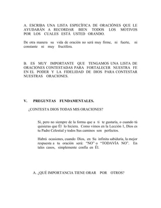 A. ESCRIBA UNA LISTA ESPECÍFICA DE ORACIÓNES QUE LE
AYUDARÁN A RECORDAR BIEN TODOS LOS MOTIVOS
POR LOS CUALES ESTÁ USTED ORANDO.
De otra manera su vida de oración no será muy firme, ni fuerte, ni
constante ni muy fructífera.
B. ES MUY IMPORTANTE QUE TENGAMOS UNA LISTA DE
ORACIONES CONTESTADAS PARA FORTALECER NUESTRA FE
EN EL PODER Y LA FIDELIDAD DE DIOS PARA CONTESTAR
NUESTRAS ORACIONES.
V. PREGUNTAS FUNDAMENTALES.
¿CONTESTA DIOS TODAS MIS ORACIONES?
Sí, pero no siempre de la forma que a ti te gustaría, o cuando tú
quisieras que Él lo hiciera. Como vimos en la Lección 1, Dios es
tu Padre Celestial y todos Sus caminos son perfectos.
Habrá ocasiones, cuando Dios, en Su infinita sabiduría, la mejor
respuesta a tu oración será: “NO” o “TODAVÍA NO”. En
tales casos, simplemente confía en Él.
A. ¿QUÉ IMPORTANCIA TIENE ORAR POR OTROS?
 