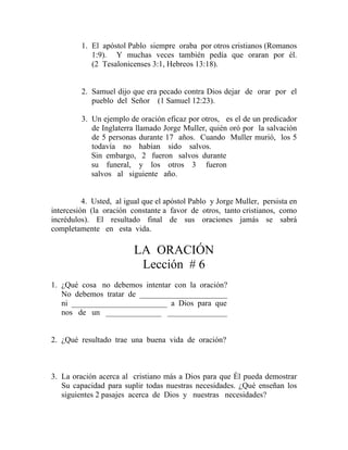 1. El apóstol Pablo siempre oraba por otros cristianos (Romanos
1:9). Y muchas veces también pedía que oraran por él.
(2 Tesalonicenses 3:1, Hebreos 13:18).
2. Samuel dijo que era pecado contra Dios dejar de orar por el
pueblo del Señor (1 Samuel 12:23).
3. Un ejemplo de oración eficaz por otros, es el de un predicador
de Inglaterra llamado Jorge Muller, quién oró por la salvación
de 5 personas durante 17 años. Cuando Muller murió, los 5
todavía no habían sido salvos.
Sin embargo, 2 fueron salvos durante
su funeral, y los otros 3 fueron
salvos al siguiente año.
4. Usted, al igual que el apóstol Pablo y Jorge Muller, persista en
intercesión (la oración constante a favor de otros, tanto cristianos, como
incrédulos). El resultado final de sus oraciones jamás se sabrá
completamente en esta vida.
LA ORACIÓN
Lección # 6
1. ¿Qué cosa no debemos intentar con la oración?
No debemos tratar de ______________________
ni ________________________ a Dios para que
nos de un ______________ _______________
2. ¿Qué resultado trae una buena vida de oración?
3. La oración acerca al cristiano más a Dios para que Él pueda demostrar
Su capacidad para suplir todas nuestras necesidades. ¿Qué enseñan los
siguientes 2 pasajes acerca de Dios y nuestras necesidades?
 