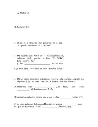 A. Mateo 6:8
B. Salmos 50:15
4. ¿Cuál es la situación más peligrosa en la que
se puede encontrar el cristiano?
5. De acuerdo con Pablo en 1 Tesalonicenses 5:18,
debemos darle gracias a Dios EN TODO.
Esto incluye las __________________________
y los _______________________ de su vida.
6. ¿Cómo debe reaccionar en una situación difícil?
3. De los cuatro principios importantes respecto a la oración, complete los
siguiente 3 (y lea otra vez los 3 pasajes bíblicos dados):
A. Debemos orar __________________ , es decir, orar cada
___________ (1 Tesalonicenses 5:17).
B. Al orar no debemos repetir una y otra vez las ___________(Mateo 6:7).
C. Al orar debemos hablar con Dios con la misma ______________ con
la que le hablamos a un _____________ (Éxodo 33:11).
 