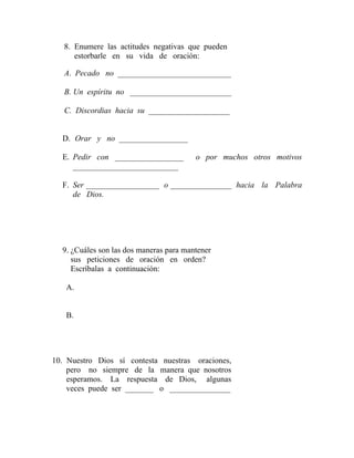 8. Enumere las actitudes negativas que pueden
estorbarle en su vida de oración:
A. Pecado no ____________________________
B. Un espíritu no _________________________
C. Discordias hacia su ____________________
D. Orar y no _________________
E. Pedir con _________________ o por muchos otros motivos
__________________________
F. Ser __________________ o _______________ hacia la Palabra
de Dios.
9. ¿Cuáles son las dos maneras para mantener
sus peticiones de oración en orden?
Escríbalas a continuación:
A.
B.
10. Nuestro Dios sí contesta nuestras oraciones,
pero no siempre de la manera que nosotros
esperamos. La respuesta de Dios, algunas
veces puede ser _______ o _______________
 