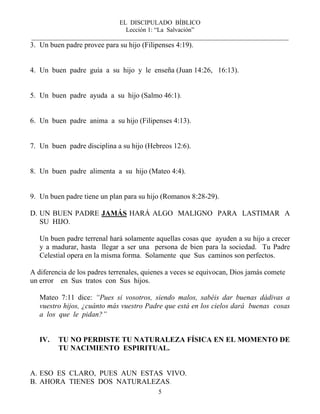 EL DISCIPULADO BÍBLICO
Lección 1: “La Salvación”
__________________________________________________________________________________
5
3. Un buen padre provee para su hijo (Filipenses 4:19).
4. Un buen padre guía a su hijo y le enseña (Juan 14:26, 16:13).
5. Un buen padre ayuda a su hijo (Salmo 46:1).
6. Un buen padre anima a su hijo (Filipenses 4:13).
7. Un buen padre disciplina a su hijo (Hebreos 12:6).
8. Un buen padre alimenta a su hijo (Mateo 4:4).
9. Un buen padre tiene un plan para su hijo (Romanos 8:28-29).
D. UN BUEN PADRE JAMÁS HARÁ ALGO MALIGNO PARA LASTIMAR A
SU HIJO.
Un buen padre terrenal hará solamente aquellas cosas que ayuden a su hijo a crecer
y a madurar, hasta llegar a ser una persona de bien para la sociedad. Tu Padre
Celestial opera en la misma forma. Solamente que Sus caminos son perfectos.
A diferencia de los padres terrenales, quienes a veces se equivocan, Dios jamás comete
un error en Sus tratos con Sus hijos.
Mateo 7:11 dice: “Pues si vosotros, siendo malos, sabéis dar buenas dádivas a
vuestro hijos, ¿cuánto más vuestro Padre que está en los cielos dará buenas cosas
a los que le pidan?”
IV. TU NO PERDISTE TU NATURALEZA FÍSICA EN EL MOMENTO DE
TU NACIMIENTO ESPIRITUAL.
A. ESO ES CLARO, PUES AUN ESTAS VIVO.
B. AHORA TIENES DOS NATURALEZAS.
 