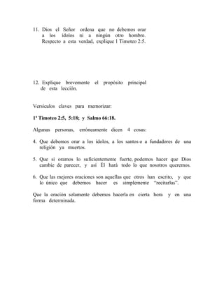 11. Dios el Señor ordena que no debemos orar
a los ídolos ni a ningún otro hombre.
Respecto a esta verdad, explique 1 Timoteo 2:5.
12. Explique brevemente el propósito principal
de esta lección.
Versículos claves para memorizar:
1ª Timoteo 2:5, 5:18; y Salmo 66:18.
Algunas personas, erróneamente dicen 4 cosas:
4. Que debemos orar a los ídolos, a los santos o a fundadores de una
religión ya muertos.
5. Que si oramos lo suficientemente fuerte, podemos hacer que Dios
cambie de parecer, y así Él hará todo lo que nosotros queremos.
6. Que las mejores oraciones son aquellas que otros han escrito, y que
lo único que debemos hacer es simplemente “recitarlas”.
Que la oración solamente debemos hacerla en cierta hora y en una
forma determinada.
 
