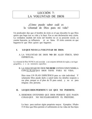 LECCIÓN 7:
LA VOLUNTAD DE DIOS
¿Cómo puedo saber cuál es
la voluntad de Dios para mi vida?
Un predicador dijo que el hombre de éxito es el que descubre lo que Dios
quiere que haga con su vida y lo hace. Esa es una declaración muy cierta.
La verdadera medida del éxito del hombre no es su posición social, su
cuenta bancaria, su influencia ni su fama. El éxito consiste en que
hagamos lo que Dios quiere que hagamos.
I. LO QUE NO ES LA VOLUNTAD DE DIOS:
A. LA VOLUNTAD DE DIOS NO ES ALGO FÍSICO, SINO
ESPIRITUAL.
La voluntad de Dios NUNCA está asociada a un conjunto definido de reglas, a un lugar
geográfico, o a un ministerio específico.
B. LA VOLUNTAD DE DIOS NO DEBE USTED CONFUNDIRLA
CON EL PLAN QUE DIOS TIENE PARA SU VIDA.
Dios tiene UN PLAN ESPECÍFICO para su vida individual. Y
solamente Dios puede darle a usted todos los detalles respecto a
ese plan, porque es el plan de Él para usted, y no es para
ninguna otra persona.
II. LO QUE DIOS PERMITE Y LO QUE NO PERMITE:
A. DEBEMOS ENTENDER QUE DIOS PERMITE QUE PASEN
COSAS QUE NO NECESARIAMENTE ÉL PREFIERE.
Lo hace para realizar algún propósito mayor. Ejemplos: 1Pedro
5:10 dice que Dios permite el sufrimiento en las vidas de Sus hijos
 