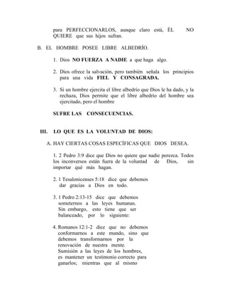 para PERFECCIONARLOS, aunque claro está, ÉL NO
QUIERE que sus hijos sufran.
B. EL HOMBRE POSEE LIBRE ALBEDRÍO.
1. Dios NO FUERZA A NADIE a que haga algo.
2. Dios ofrece la salvación, pero también señala los principios
para una vida FIEL Y CONSAGRADA.
3. Si un hombre ejercita el libre albedrío que Dios le ha dado, y la
rechaza, Dios permite que el libre albedrío del hombre sea
ejercitado, pero el hombre
SUFRE LAS CONSECUENCIAS.
III. LO QUE ES LA VOLUNTAD DE DIOS:
A. HAY CIERTAS COSAS ESPECÍFICAS QUE DIOS DESEA.
1. 2 Pedro 3:9 dice que Dios no quiere que nadie perezca. Todos
los inconversos están fuera de la voluntad de Dios, sin
importar qué más hagan.
2. 1 Tesalonicenses 5:18 dice que debemos
dar gracias a Dios en todo.
3. 1 Pedro 2:13-15 dice que debemos
someternos a las leyes humanas.
Sin embargo, esto tiene que ser
balanceado, por lo siguiente:
4. Romanos 12:1-2 dice que no debemos
conformarnos a este mundo, sino que
debemos transformarnos por la
renovación de nuestra mente.
Sumisión a las leyes de los hombres,
es mantener un testimonio correcto para
ganarlos; mientras que al mismo
 