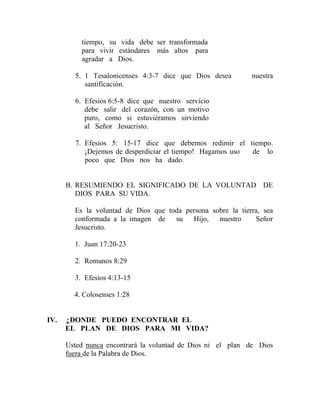 tiempo, su vida debe ser transformada
para vivir estándares más altos para
agradar a Dios.
5. 1 Tesalonicenses 4:3-7 dice que Dios desea nuestra
santificación.
6. Efesios 6:5-8 dice que nuestro servicio
debe salir del corazón, con un motivo
puro, como si estuviéramos sirviendo
al Señor Jesucristo.
7. Efesios 5: 15-17 dice que debemos redimir el tiempo.
¡Dejemos de desperdiciar el tiempo! Hagamos uso de lo
poco que Dios nos ha dado.
B. RESUMIENDO EL SIGNIFICADO DE LA VOLUNTAD DE
DIOS PARA SU VIDA.
Es la voluntad de Dios que toda persona sobre la tierra, sea
conformada a la imagen de su Hijo, nuestro Señor
Jesucristo.
1. Juan 17:20-23
2. Romanos 8:29
3. Efesios 4:13-15
4. Colosenses 1:28
IV. ¿DONDE PUEDO ENCONTRAR EL
EL PLAN DE DIOS PARA MI VIDA?
Usted nunca encontrará la voluntad de Dios ni el plan de Dios
fuera de la Palabra de Dios.
 