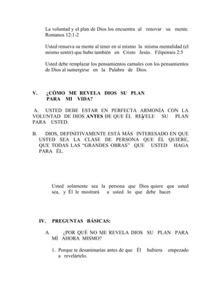 La voluntad y el plan de Dios los encuentra al renovar su mente.
Romanos 12:1-2
Usted renueva su mente al tener en sí mismo la misma mentalidad (el
mismo sentir) que hubo también en Cristo Jesús. Filipenses 2:5
Usted debe remplazar los pensamientos carnales con los pensamientos
de Dios al sumergirse en la Palabra de Dios.
V. ¿CÓMO ME REVELA DIOS SU PLAN
PARA MI VIDA?
A. USTED DEBE ESTAR EN PERFECTA ARMONÍA CON LA
VOLUNTAD DE DIOS ANTES DE QUE ÉL REVELE SU PLAN
PARA USTED.
B. DIOS, DEFINITIVAMENTE ESTÁ MÁS INTERESADO EN QUE
USTED SEA LA CLASE DE PERSONA QUE ÉL QUIERE,
QUE TODAS LAS “GRANDES OBRAS” QUE USTED HAGA
PARA ÉL.
Usted solamente sea la persona que Dios quiere que usted
sea, y Él le mostrará a usted lo que debe hacer.
IV. PREGUNTAS BÁSICAS:
A. ¿POR QUÉ NO ME REVELA DIOS SU PLAN PARA
MÍ AHORA MISMO?
1. Porque te desanimarías antes de que Él hubiera empezado
a revelártelo.
7
 