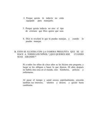 2. Porque quizás tú todavía no estás
equipado para manejarlo.
3. Porque quizás todavía no eres el tipo
de cristiano que Dios quiere que seas.
4. Dios te revelará lo que tú puedas manejar, y cuando lo
puedas manejar.
B. ESTO SE ILUSTRA CON LA FAMOSA PREGUNTA QUE SE LE
HACE A TODOS LOS NIÑOS: “¿QUE QUIERES SER CUANDO
SEAS GRANDE?”
Si a todos los niños de cinco años se les hiciera esta pregunta, y
luego se les obligara a hacer lo que dijeron, 20 años después
no habría otra cosa en el mundo, sino bomberos, policías y
enfermeras.
Al pasar el tiempo y usted crezca espiritualmente, crecerán
también sus intereses, talentos y deseos; y quizás hasta
cambiarán.
 