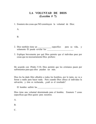 LA VOLUNTAD DE DIOS
(Lección # 7)
1. Enumere dos cosas que NO constituyen la voluntad de Dios:
A.
B.
2. Dios también tiene un ____________ específico para su vida, y
solamente Él puede revelar los ________________________
3. Explique brevemente por qué Dios permite que el individuo pase por
cosas que no necesariamente Dios prefiere:
De acuerdo con 1Pedro 5:10, Dios permite que los cristianos pasen por
sufrimientos para que ellos puedan ser más.
Dios les ha dado libre albedrío a todos los hombres, por lo tanto, no va a
forzar a nadie para hacer nada. Pero cuando Dios ofrece al individuo la
salvación, y ésta es rechazada, ¿cuál es el resultado?
El hombre sufrirá las _______________________
Dios tiene una voluntad determinada para el hombre. Enumere 7 cosas
específicas que Dios quiere para nosotros.
A.
B.
C.
 