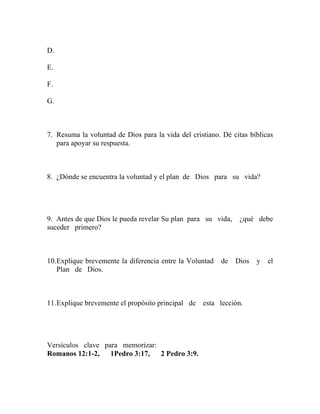 D.
E.
F.
G.
7. Resuma la voluntad de Dios para la vida del cristiano. Dé citas bíblicas
para apoyar su respuesta.
8. ¿Dónde se encuentra la voluntad y el plan de Dios para su vida?
9. Antes de que Dios le pueda revelar Su plan para su vida, ¿qué debe
suceder primero?
10.Explique brevemente la diferencia entre la Voluntad de Dios y el
Plan de Dios.
11.Explique brevemente el propósito principal de esta lección.
Versículos clave para memorizar:
Romanos 12:1-2, 1Pedro 3:17, 2 Pedro 3:9.
 