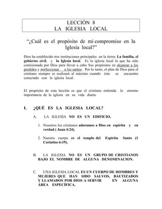 LECCIÓN 8
LA IGLESIA LOCAL
“¿Cuál es el propósito de mi compromiso en la
Iglesia local?”
Dios ha establecido tres instituciones principales en la tierra: La familia, el
gobierno civil, y la Iglesia local. Es la iglesia local la que ha sido
comisionada por Dios para llevar a cabo Sus propósitos en alcanzar a los
perdidos y perfeccionar a los santos. Por lo tanto, el plan de Dios para el
cristiano siempre se realizará al máximo cuando éste se encuentre
conectado con la iglesia local.
El propósito de esta lección es que el cristiano entienda la enorme
importancia de la iglesia en su vida diaria.
I. ¿QUÉ ES LA IGLESIA LOCAL?
A. LA IGLESIA NO ES UN EDIFICIO.
1. Nosotros los cristianos adoramos a Dios en espíritu y en
verdad ( Juan 4:24).
2. Nuestro cuerpo es el templo del Espíritu Santo (1
Corintios 6:19).
B. LA IGLESIA NO ES UN GRUPO DE CRISTIANOS
BAJO EL NOMBRE DE ALGUNA DENOMINACION.
C. UNA IGLESIA LOCAL ES UN CUERPO DE HOMBRES Y
MUJERES QUE HAN SIDO SALVOS, BAUTIZADOS
Y LLAMADOS POR DIOS A SERVIR EN ALGUNA
ÁREA ESPECÍFICA.
 