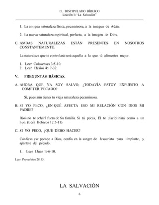 EL DISCIPULADO BÍBLICO
Lección 1: “La Salvación”
__________________________________________________________________________________
6
1. La antigua naturaleza física, pecaminosa, a la imagen de Adán.
2. La nueva naturaleza espiritual, perfecta, a la imagen de Dios.
C. AMBAS NATURALEZAS ESTÁN PRESENTES EN NOSOTROS
CONSTANTEMENTE.
La naturaleza que te controlará será aquella a la que tú alimentes mejor.
1. Leer Colosenses 3:5-10.
2. Leer Efesios 4:17-32.
V. PREGUNTAS BÁSICAS.
A. AHORA QUE YA SOY SALVO, ¿TODAVÍA ESTOY EXPUESTO A
COMETER PECADO?
Sí, pues aún tienes tu vieja naturaleza pecaminosa.
B. SI YO PECO, ¿EN QUÉ AFECTA ESO MI RELACIÓN CON DIOS MI
PADRE?
Dios no te echará fuera de Su familia. Si tú pecas, Él te disciplinará como a un
hijo. (Leer Hebreos 12:5-11).
C. SI YO PECO, ¿QUÉ DEBO HACER?
Confiesa ese pecado a Dios, confía en la sangre de Jesucristo para limpiarte, y
apártate del pecado.
1. Leer 1Juan 1:-6-10.
Leer Proverbios 28:13.
LA SALVACIÓN
 