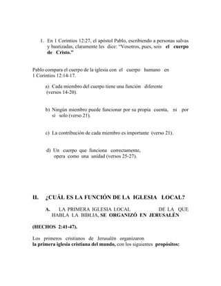 1. En 1 Corintios 12:27, el apóstol Pablo, escribiendo a personas salvas
y bautizadas, claramente les dice: “Vosotros, pues, sois el cuerpo
de Cristo.”
Pablo compara el cuerpo de la iglesia con el cuerpo humano en
1 Corintios 12:14-17.
a) Cada miembro del cuerpo tiene una función diferente
(versos 14-20).
b) Ningún miembro puede funcionar por su propia cuenta, ni por
sí solo (verso 21).
c) La contribución de cada miembro es importante (verso 21).
d) Un cuerpo que funciona correctamente,
opera como una unidad (versos 25-27).
II. ¿CUÁL ES LA FUNCIÓN DE LA IGLESIA LOCAL?
A. LA PRIMERA IGLESIA LOCAL DE LA QUE
HABLA LA BIBLIA, SE ORGANIZÓ EN JERUSALÉN
(HECHOS 2:41-47).
Los primeros cristianos de Jerusalén organizaron
la primera iglesia cristiana del mundo, con los siguientes propósitos:
 