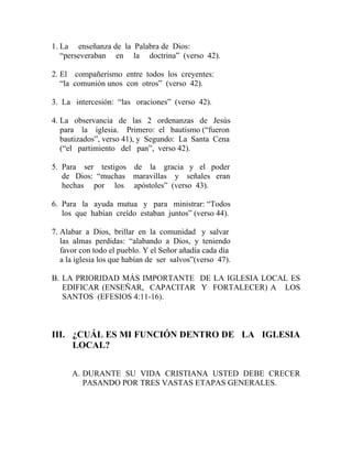 1. La enseñanza de la Palabra de Dios:
“perseveraban en la doctrina” (verso 42).
2. El compañerismo entre todos los creyentes:
“la comunión unos con otros” (verso 42).
3. La intercesión: “las oraciones” (verso 42).
4. La observancia de las 2 ordenanzas de Jesús
para la iglesia. Primero: el bautismo (“fueron
bautizados”, verso 41), y Segundo: La Santa Cena
(“el partimiento del pan”, verso 42).
5. Para ser testigos de la gracia y el poder
de Dios: “muchas maravillas y señales eran
hechas por los apóstoles” (verso 43).
6. Para la ayuda mutua y para ministrar: “Todos
los que habían creído estaban juntos” (verso 44).
7. Alabar a Dios, brillar en la comunidad y salvar
las almas perdidas: “alabando a Dios, y teniendo
favor con todo el pueblo. Y el Señor añadía cada día
a la iglesia los que habían de ser salvos”(verso 47).
B. LA PRIORIDAD MÁS IMPORTANTE DE LA IGLESIA LOCAL ES
EDIFICAR (ENSEÑAR, CAPACITAR Y FORTALECER) A LOS
SANTOS (EFESIOS 4:11-16).
III. ¿CUÁL ES MI FUNCIÓN DENTRO DE LA IGLESIA
LOCAL?
A. DURANTE SU VIDA CRISTIANA USTED DEBE CRECER
PASANDO POR TRES VASTAS ETAPAS GENERALES.
 
