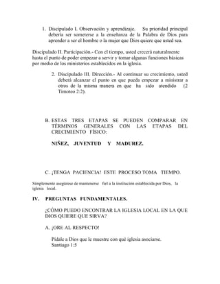 1. Discipulado I. Observación y aprendizaje. Su prioridad principal
debería ser someterse a la enseñanza de la Palabra de Dios para
aprender a ser el hombre o la mujer que Dios quiere que usted sea.
Discipulado II. Participación.- Con el tiempo, usted crecerá naturalmente
hasta el punto de poder empezar a servir y tomar algunas funciones básicas
por medio de los ministerios establecidos en la iglesia.
2. Discipulado III. Dirección.- Al continuar su crecimiento, usted
deberá alcanzar el punto en que pueda empezar a ministrar a
otros de la misma manera en que ha sido atendido (2
Timoteo 2:2).
B. ESTAS TRES ETAPAS SE PUEDEN COMPARAR EN
TÉRMINOS GENERALES CON LAS ETAPAS DEL
CRECIMIENTO FÍSICO:
NIÑEZ, JUVENTUD Y MADUREZ.
C. ¡TENGA PACIENCIA! ESTE PROCESO TOMA TIEMPO.
Simplemente asegúrese de mantenerse fiel a la institución establecida por Dios, la
iglesia local.
IV. PREGUNTAS FUNDAMENTALES.
¿CÓMO PUEDO ENCONTRAR LA IGLESIA LOCAL EN LA QUE
DIOS QUIERE QUE SIRVA?
A. ¡ORE AL RESPECTO!
Pídale a Dios que le muestre con qué iglesia asociarse.
Santiago 1:5
 