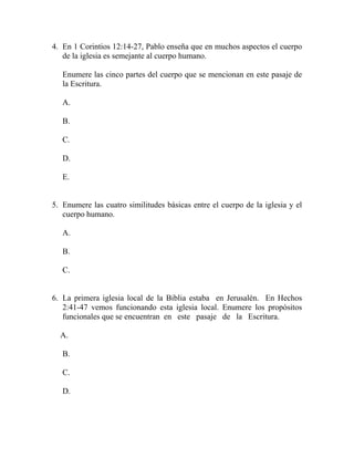 4. En 1 Corintios 12:14-27, Pablo enseña que en muchos aspectos el cuerpo
de la iglesia es semejante al cuerpo humano.
Enumere las cinco partes del cuerpo que se mencionan en este pasaje de
la Escritura.
A.
B.
C.
D.
E.
5. Enumere las cuatro similitudes básicas entre el cuerpo de la iglesia y el
cuerpo humano.
A.
B.
C.
6. La primera iglesia local de la Biblia estaba en Jerusalén. En Hechos
2:41-47 vemos funcionando esta iglesia local. Enumere los propósitos
funcionales que se encuentran en este pasaje de la Escritura.
A.
B.
C.
D.
 