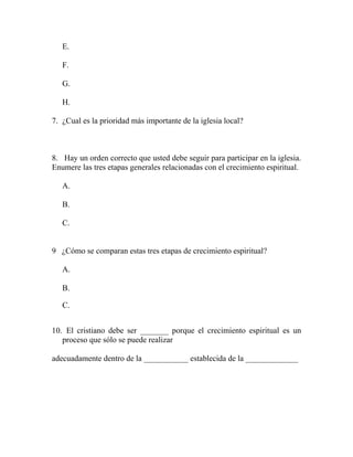 E.
F.
G.
H.
7. ¿Cual es la prioridad más importante de la iglesia local?
8. Hay un orden correcto que usted debe seguir para participar en la iglesia.
Enumere las tres etapas generales relacionadas con el crecimiento espiritual.
A.
B.
C.
9 ¿Cómo se comparan estas tres etapas de crecimiento espiritual?
A.
B.
C.
10. El cristiano debe ser _______ porque el crecimiento espiritual es un
proceso que sólo se puede realizar
adecuadamente dentro de la ___________ establecida de la _____________
 