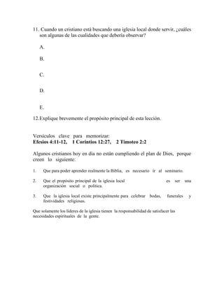 11. Cuando un cristiano está buscando una iglesia local donde servir, ¿cuáles
son algunas de las cualidades que debería observar?
A.
B.
C.
D.
E.
12.Explique brevemente el propósito principal de esta lección.
Versículos clave para memorizar:
Efesios 4:11-12, 1 Corintios 12:27, 2 Timoteo 2:2
Algunos cristianos hoy en día no están cumpliendo el plan de Dios, porque
creen lo siguiente:
1. Que para poder aprender realmente la Biblia, es necesario ir al seminario.
2. Que el propósito principal de la iglesia local es ser una
organización social o política.
3. Que la iglesia local existe principalmente para celebrar bodas, funerales y
festividades religiosas.
Que solamente los líderes de la iglesia tienen la responsabilidad de satisfacer las
necesidades espirituales de la gente.
 