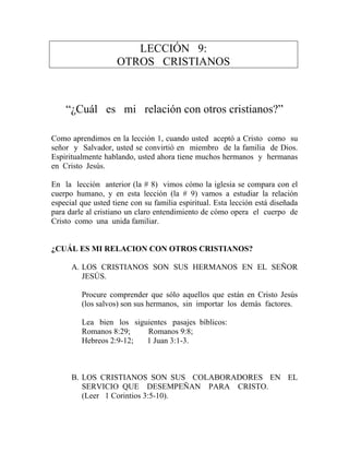 LECCIÓN 9:
OTROS CRISTIANOS
“¿Cuál es mi relación con otros cristianos?”
Como aprendimos en la lección 1, cuando usted aceptó a Cristo como su
señor y Salvador, usted se convirtió en miembro de la familia de Dios.
Espiritualmente hablando, usted ahora tiene muchos hermanos y hermanas
en Cristo Jesús.
En la lección anterior (la # 8) vimos cómo la iglesia se compara con el
cuerpo humano, y en esta lección (la # 9) vamos a estudiar la relación
especial que usted tiene con su familia espiritual. Esta lección está diseñada
para darle al cristiano un claro entendimiento de cómo opera el cuerpo de
Cristo como una unida familiar.
¿CUÁL ES MI RELACION CON OTROS CRISTIANOS?
A. LOS CRISTIANOS SON SUS HERMANOS EN EL SEÑOR
JESÚS.
Procure comprender que sólo aquellos que están en Cristo Jesús
(los salvos) son sus hermanos, sin importar los demás factores.
Lea bien los siguientes pasajes bíblicos:
Romanos 8:29; Romanos 9:8;
Hebreos 2:9-12; 1 Juan 3:1-3.
B. LOS CRISTIANOS SON SUS COLABORADORES EN EL
SERVICIO QUE DESEMPEÑAN PARA CRISTO.
(Leer 1 Corintios 3:5-10).
 