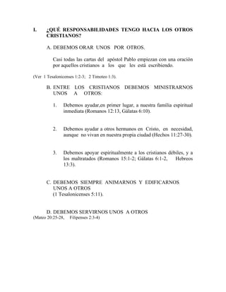 I. ¿QUÉ RESPONSABILIDADES TENGO HACIA LOS OTROS
CRISTIANOS?
A. DEBEMOS ORAR UNOS POR OTROS.
Casi todas las cartas del apóstol Pablo empiezan con una oración
por aquellos cristianos a los que les está escribiendo.
(Ver 1 Tesalonicenses 1:2-3; 2 Timoteo 1:3).
B. ENTRE LOS CRISTIANOS DEBEMOS MINISTRARNOS
UNOS A OTROS:
1. Debemos ayudar,en primer lugar, a nuestra familia espiritual
inmediata (Romanos 12:13, Gálatas 6:10).
2. Debemos ayudar a otros hermanos en Cristo, en necesidad,
aunque no vivan en nuestra propia ciudad (Hechos 11:27-30).
3. Debemos apoyar espiritualmente a los cristianos débiles, y a
los maltratados (Romanos 15:1-2; Gálatas 6:1-2, Hebreos
13:3).
C. DEBEMOS SIEMPRE ANIMARNOS Y EDIFICARNOS
UNOS A OTROS
(1 Tesalonicenses 5:11).
D. DEBEMOS SERVIRNOS UNOS A OTROS
(Mateo 20:25-28, Filipenses 2:3-4)
 