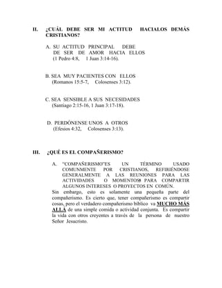 II. ¿CUÁL DEBE SER MI ACTITUD HACIALOS DEMÁS
CRISTIANOS?
A. SU ACTITUD PRINCIPAL DEBE
DE SER DE AMOR HACIA ELLOS
(1 Pedro 4:8, 1 Juan 3:14-16).
B. SEA MUY PACIENTES CON ELLOS
(Romanos 15:5-7, Colosenses 3:12).
C. SEA SENSIBLE A SUS NECESIDADES
(Santiago 2:15-16, 1 Juan 3:17-18).
D. PERDÓNENSE UNOS A OTROS
(Efesios 4:32, Colosenses 3:13).
III. ¿QUÉ ES EL COMPAÑERISMO?
A. “COMPAÑERISMO”ES UN TÉRMINO USADO
COMUNMENTE POR CRISTIANOS, REFIRIÉNDOSE
GENERALMENTE A LAS REUNIONES PARA LAS
ACTIVIDADES O MOMENTOS PARA COMPARTIR
ALGUNOS INTERESES O PROYECTOS EN COMÚN.
Sin embargo, esto es solamente una pequeña parte del
compañerismo. Es cierto que, tener compañerismo es compartir
cosas, pero el verdadero compañerismo bíblico va MUCHO MÁS
ALLÁ de una simple comida o actividad conjunta. Es compartir
la vida con otros creyentes a través de la persona de nuestro
Señor Jesucristo.
5
 