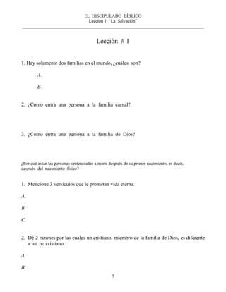 EL DISCIPULADO BÍBLICO
Lección 1: “La Salvación”
__________________________________________________________________________________
7
Lección # 1
1. Hay solamente dos familias en el mundo, ¿cuáles son?
A.
B.
2. ¿Cómo entra una persona a la familia carnal?
3. ¿Cómo entra una persona a la familia de Dios?
¿Por qué están las personas sentenciadas a morir después de su primer nacimiento, es decir,
después del nacimiento físico?
1. Mencione 3 versículos que le prometan vida eterna.
A.
B.
C.
2. Dé 2 razones por las cuales un cristiano, miembro de la familia de Dios, es diferente
a un no cristiano.
A.
B.
 