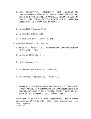 B. LOS ELEMENTOS ESENCIALES DEL VERDADERO
COMPAÑERISMO BÍBLICO NO SON CUESTIONES FÍSICAS,
COMO EL NIVEL SOCIAL, LA AMISTAD, LOS INTERESES EN
COMÚN, ETC.; SINO QUE MÁS BIEN, ES EL ASPECTO
ESPIRITUAL DE CARÁCTER PERSONAL:
1. La humildad (Filipenses 2:3-8).
2. La honradez (Efesios 4:25).
3. El amor (Juan 13:35, Gálatas 5:13-14).
La hospitalidad (Hechos 2:42, 46; Tito 1:8).
C. ALGUNAS ÁREAS DEL VERDADERO COMPAÑERISMO
CRISTIANO, SON:
1. La oración (2 Corintios 1:11).
2. La fe (Romanos 1:12).
3. El ministerio (2 Corintios 8:4, Gálatas 2:9).
4. El sufrimiento (Filipenses 3:10, 1 Pedro 4:13).
5. AUNQUELAS CREENCIAS DOCTRINALES SON VITALMENTE
IMPORTANTES, EL VERDADERO COMPAÑERISMO BIBLICO
NO ESTA BASADO EN UN ACUERDO EXACTO DOCTRINAL,
SINO EN LA PERSONA DEL SEÑOR JESÚS.
DEBEMOS APRENDER a tener compañerismo CON CRISTO
personalmente, ANTES de poder tener buen compañerismo con
otros creyentes
(1 Juan 1:3-7).
 
