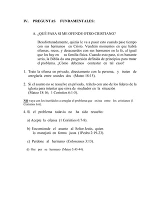 IV. PREGUNTAS FUNDAMENTALES:
A. ¿QUÉ PASA SI ME OFENDE OTRO CRISTIANO?
Desafortunadamente, quizás le va a pasar esto cuando pase tiempo
con sus hermanos en Cristo. Vendrán momentos en que habrá
ofensas, roces, y desacuerdos con sus hermanos en la fe, al igual
que los hay en su familia física. Cuando esto pase, si es bastante
serio, la Biblia da una progresión definida de principios para tratar
el problema. ¿Cómo debemos contestar en tal caso?
1. Trate la ofensa en privado, directamente con la persona, y traten de
arreglarla entre ustedes dos (Mateo 18:15).
2. Si el asunto no se resuelve en privado, trátelo con uno de los líderes de la
iglesia para intentar que sirva de mediador en la situación
(Mateo 18:16; 1 Corintios 6:1-5).
NO vaya con los incrédulos a arreglar el problema que exista entre los cristianos (1
Corintios 6:6).
4. Si el problema todavía no ha sido resuelto:
a) Acepte la ofensa (1 Corintios 6:7-8).
b) Encomiende el asunto al Señor Jesús, quien
lo manejará en forma justa (1Pedro 2:19-23).
c) Perdone al hermano (Colosenses 3:13).
d) Ore por su hermano (Mateo 5:43-44).
 