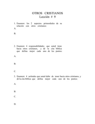 OTROS CRISTIANOS
Lección # 9
1. Enumere los 2 aspectos primordiales de su
relación con otros cristianos:
A.
B.
2. Enumere 4 responsabilidades que usted tiene
hacia otros cristianos, y dé la cita bíblica
que defina mejor cada uno de los puntos:
A.
B.
C.
3. Enumere 4 actitudes que usted debe de tener hacia otros cristianos, y
dé la cita bíblica que defina mejor cada uno de los puntos:
A.
B.
C.
D.
 