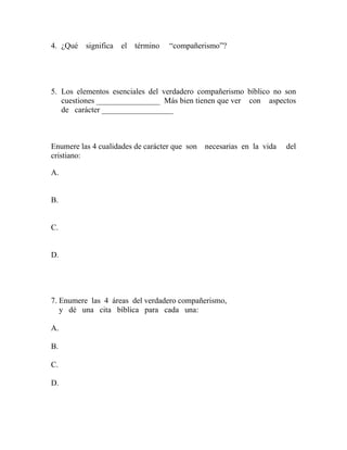 4. ¿Qué significa el término “compañerismo”?
5. Los elementos esenciales del verdadero compañerismo bíblico no son
cuestiones ________________ Más bien tienen que ver con aspectos
de carácter __________________
Enumere las 4 cualidades de carácter que son necesarias en la vida del
cristiano:
A.
B.
C.
D.
7. Enumere las 4 áreas del verdadero compañerismo,
y dé una cita bíblica para cada una:
A.
B.
C.
D.
 