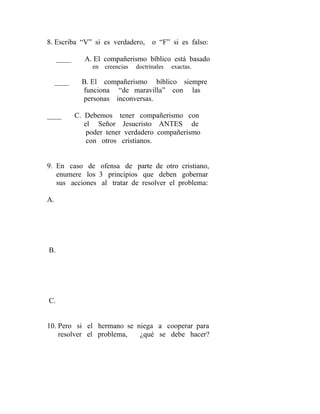 8. Escriba “V” si es verdadero, o “F” si es falso:
____ A. El compañerismo bíblico está basado
en creencias doctrinales exactas.
____ B. El compañerismo bíblico siempre
funciona “de maravilla” con las
personas inconversas.
____ C. Debemos tener compañerismo con
el Señor Jesucristo ANTES de
poder tener verdadero compañerismo
con otros cristianos.
9. En caso de ofensa de parte de otro cristiano,
enumere los 3 principios que deben gobernar
sus acciones al tratar de resolver el problema:
A.
B.
C.
10. Pero si el hermano se niega a cooperar para
resolver el problema, ¿qué se debe hacer?
 