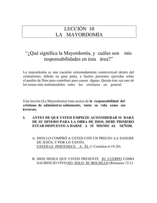LECCIÓN 10
LA MAYORDOMÍA
“¿Qué significa la Mayordomía, y cuáles son mis
responsabilidades en ésta área?”
La mayordomía es una cuestión extremadamente controversial dentro del
cristianismo, debido en gran parte, a fuertes presiones ejercidas sobre
el pueblo de Dios para contribuir para causas dignas. Quizás éste sea uno de
los temas más malentendidos entre los cristianos en general.
Esta lección (La Mayordomía) trata acerca de la responsabilidad del
cristiano de administrar sabiamente, tanto su vida como sus
recursos.
I. ANTES DE QUE USTED EMPIEZE ACONSIDERAR SI DARÁ
DE SU DINERO PARA LA OBRA DE DIOS, DEBE PRIMERO
ESTAR DISPUESTO A DARSE A SÍ MISMO AL SEÑOR.
A. DIOS LO COMPRÓ A USTED CON UN PRECIO: LA SANGRE
DE JESÚS, Y POR LO TANTO,
USTED LE PERTENECE A ÉL (1 Corintios 6:19-20).
B. DIOS DESEA QUE USTED PRESENTE SU CUERPO COMO
SACRIFICIO VIVO,NO SOLO SU BOLSILLO (Romanos 12:1).
2
 