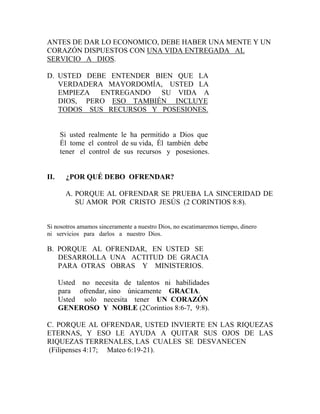 ANTES DE DAR LO ECONOMICO, DEBE HABER UNA MENTE Y UN
CORAZÓN DISPUESTOS CON UNA VIDA ENTREGADA AL
SERVICIO A DIOS.
D. USTED DEBE ENTENDER BIEN QUE LA
VERDADERA MAYORDOMÍA, USTED LA
EMPIEZA ENTREGANDO SU VIDA A
DIOS, PERO ESO TAMBIÉN INCLUYE
TODOS SUS RECURSOS Y POSESIONES.
Si usted realmente le ha permitido a Dios que
Él tome el control de su vida, Él también debe
tener el control de sus recursos y posesiones.
II. ¿POR QUÉ DEBO OFRENDAR?
A. PORQUE AL OFRENDAR SE PRUEBA LA SINCERIDAD DE
SU AMOR POR CRISTO JESÚS (2 CORINTIOS 8:8).
Si nosotros amamos sinceramente a nuestro Dios, no escatimaremos tiempo, dinero
ni servicios para darlos a nuestro Dios.
B. PORQUE AL OFRENDAR, EN USTED SE
DESARROLLA UNA ACTITUD DE GRACIA
PARA OTRAS OBRAS Y MINISTERIOS.
Usted no necesita de talentos ni habilidades
para ofrendar, sino únicamente GRACIA.
Usted solo necesita tener UN CORAZÓN
GENEROSO Y NOBLE (2Corintios 8:6-7, 9:8).
C. PORQUE AL OFRENDAR, USTED INVIERTE EN LAS RIQUEZAS
ETERNAS, Y ESO LE AYUDA A QUITAR SUS OJOS DE LAS
RIQUEZAS TERRENALES, LAS CUALES SE DESVANECEN
(Filipenses 4:17; Mateo 6:19-21).
 
