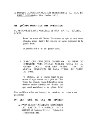 A. PORQUE LA PERSONA QUE MÁS SE BENEFICIA AL DAR, ES
USTED MISMO (Lea bien Hechos 20:35).
III. ¿DÓNDE DEBO DAR MIS OFRENDAS?
SU RESPONSABILIDAD PRINCIPAL ES DAR EN SU IGLESIA
LOCAL.
Todos los casos del Nuevo Testamento en que se mencionan
ofrendas, están dentro del contexto de algún ministerio de la
iglesia local.
1 Corintios 16:1-3 es un pasaje clave.
A. CLARO QUE CUALQUIER CRISTIANO ES LIBRE DE
OFRENDAR PARA CAUSAS NOBLES FUERA DE LA
IGLESIA LOCAL, PUES ESO PUEDE SER DE
MUCHA BENDICIÓN DE PARA OTROS, DE PARTE
DE DIOS.
No obstante, es la iglesia local la que
ocupa el lugar central en el plan de Dios.
Todas las ofrendas fuera de la iglesia nunca
deberán hacerse tomando del diezmo con
que usted contribuye a su iglesia local.
Esto también se aplica a su tiempo y su servicio, así como a sus
posesiones.
IV. ¿EN QUÉ SE USA MI DINERO?
A. PARA EL SOSTENIMIENTO ECONÓMICO
DEL PASTOR Y MINISTROS DE LA
IGLESIA (1 Corintios 9:13-14; Gálatas 6:6;
1 Timoteo 5:17-18).
 