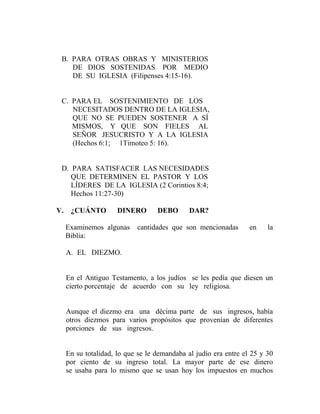 B. PARA OTRAS OBRAS Y MINISTERIOS
DE DIOS SOSTENIDAS POR MEDIO
DE SU IGLESIA (Filipenses 4:15-16).
C. PARA EL SOSTENIMIENTO DE LOS
NECESITADOS DENTRO DE LA IGLESIA,
QUE NO SE PUEDEN SOSTENER A SÍ
MISMOS, Y QUE SON FIELES AL
SEÑOR JESUCRISTO Y A LA IGLESIA
(Hechos 6:1; 1Timoteo 5: 16).
D. PARA SATISFACER LAS NECESIDADES
QUE DETERMINEN EL PASTOR Y LOS
LÍDERES DE LA IGLESIA (2 Corintios 8:4;
Hechos 11:27-30)
V. ¿CUÁNTO DINERO DEBO DAR?
Examinemos algunas cantidades que son mencionadas en la
Biblia:
A. EL DIEZMO.
En el Antiguo Testamento, a los judíos se les pedía que diesen un
cierto porcentaje de acuerdo con su ley religiosa.
Aunque el diezmo era una décima parte de sus ingresos, había
otros diezmos para varios propósitos que provenían de diferentes
porciones de sus ingresos.
En su totalidad, lo que se le demandaba al judío era entre el 25 y 30
por ciento de su ingreso total. La mayor parte de ese dinero
se usaba para lo mismo que se usan hoy los impuestos en muchos
 