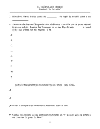 EL DISCIPULADO BÍBLICO
Lección 1: “La Salvación”
__________________________________________________________________________________
8
3. Dios ahora le trata a usted como a su ________, en lugar de tratarle como a un
______________
4. Su nueva relación con Dios puede verse al observar la relación que un padre terrenal
tiene con su hijo. Escriba las 9 maneras en las que Dios le trata a usted
como hijo (puede ver las páginas 7 y 8).
A
B.
C.
D.
E.
F.
G.
H.
I.
Explique brevemente las dos naturalezas que ahora tiene usted.
A.
B.
¿Cuál sería la razón por la que una naturaleza prevalecería sobre la otra?
9. Cuando un cristiano decide continuar practicando un “x” pecado, ¿qué le espera a
ese cristiano, de parte de Dios?
 