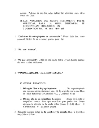 países. Además de eso, los judíos debían dar ofrendas para otras
obras de Dios.
B. LOS PRINCIPIOS DEL NUEVO TESTAMENTO SOBRE
OFRENDAR PARA LA OBRA MISIONERA, SE
ENCUENTRAN RESUMIDOS EN
2 CORINTIOS 9:7, el cual dice así:
1. “Cada uno dé como propuso en su corazón.” Usted debe dar, tanto
como el Señor le dé a usted gracia para dar.
2. “No con tristeza”.
3. “Ni por necesidad”. Usted no está sujeto por la ley del diezmo cuando
da para la obra misionera.
4. “PORQUE DIOS AMA AL DADOR ALEGRE.”
C. OTROS PRINCIPIOS:
1. Dé según Dios lo haya prosperado. No se preocupe de
dar más que otros cristianos; solo dé de acuerdo con lo que Dios
lo haya bendecido (1 Corintios 16:2, 2 Corintios 8:12).
2. Dé más allá de su capacidad. La gracia de dar en su vida se
magnifica cuando tiene que sacrificar para poder dar. Como
ejemplo la ofrenda de la viuda pobre (Lucas 21:1-4). (Leer 2
Corintios 8:3 y 2 Samuel 24:24).
3. Recuerde siempre la ley de la siembra y la cosecha (Lea 2 Corintios
9:6; Gálatas 6:7-9).
 