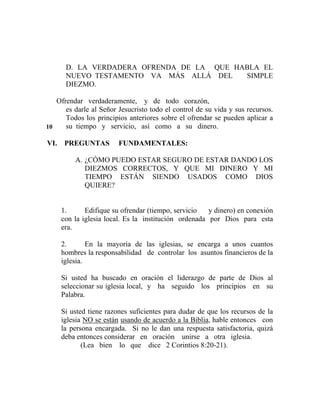 D. LA VERDADERA OFRENDA DE LA QUE HABLA EL
NUEVO TESTAMENTO VA MÁS ALLÁ DEL SIMPLE
DIEZMO.
Ofrendar verdaderamente, y de todo corazón,
es darle al Señor Jesucristo todo el control de su vida y sus recursos.
Todos los principios anteriores sobre el ofrendar se pueden aplicar a
su tiempo y servicio, así como a su dinero.
VI. PREGUNTAS FUNDAMENTALES:
A. ¿CÓMO PUEDO ESTAR SEGURO DE ESTAR DANDO LOS
DIEZMOS CORRECTOS, Y QUE MI DINERO Y MI
TIEMPO ESTÁN SIENDO USADOS COMO DIOS
QUIERE?
1. Edifique su ofrendar (tiempo, servicio y dinero) en conexión
con la iglesia local. Es la institución ordenada por Dios para esta
era.
2. En la mayoría de las iglesias, se encarga a unos cuantos
hombres la responsabilidad de controlar los asuntos financieros de la
iglesia.
Si usted ha buscado en oración el liderazgo de parte de Dios al
seleccionar su iglesia local, y ha seguido los principios en su
Palabra.
Si usted tiene razones suficientes para dudar de que los recursos de la
iglesia NO se están usando de acuerdo a la Biblia, hable entonces con
la persona encargada. Si no le dan una respuesta satisfactoria, quizá
deba entonces considerar en oración unirse a otra iglesia.
(Lea bien lo que dice 2 Corintios 8:20-21).
10
 